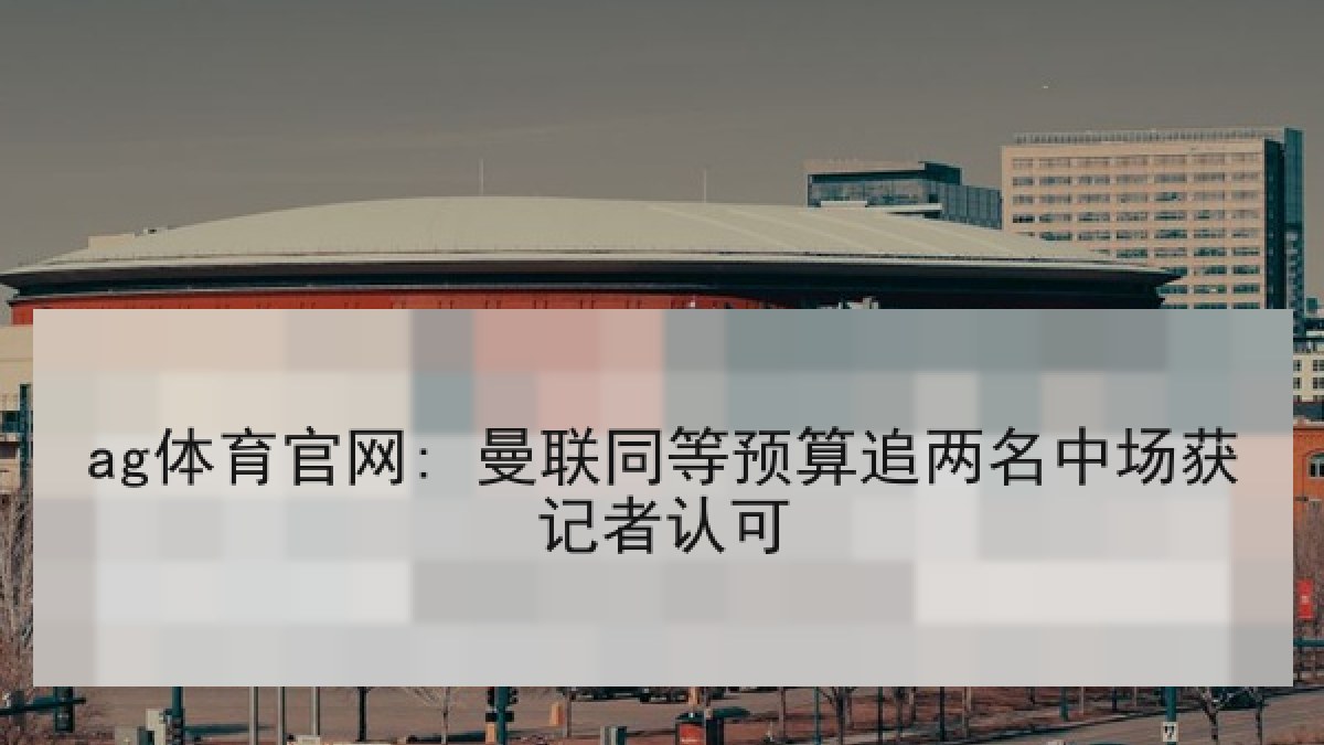 ag体育官网: 曼联同等预算追两名中场获记者认可