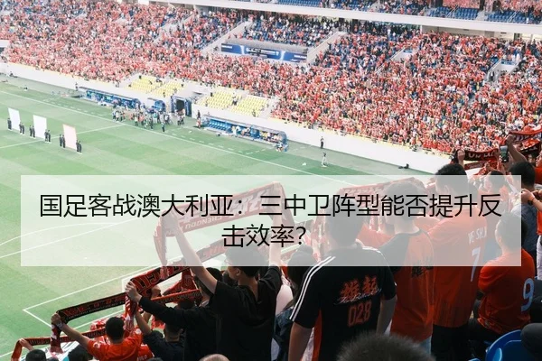 国足客战澳大利亚：三中卫阵型能否提升反击效率？