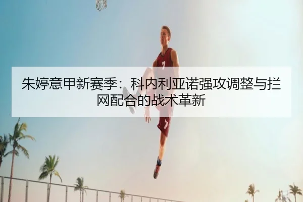 朱婷意甲新赛季：科内利亚诺强攻调整与拦网配合的战术革新