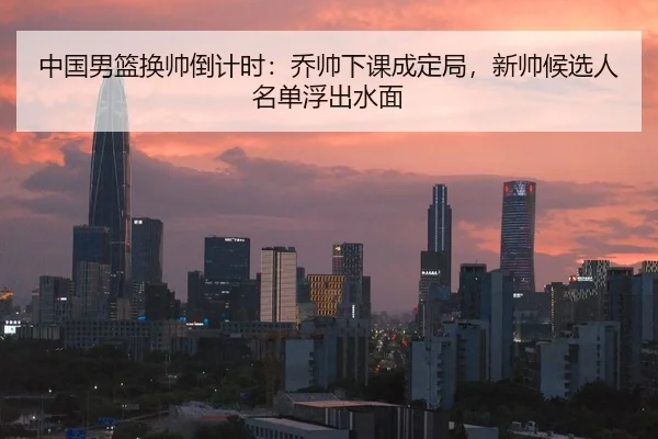 中国男篮换帅倒计时：乔帅下课成定局，新帅候选人名单浮出水面