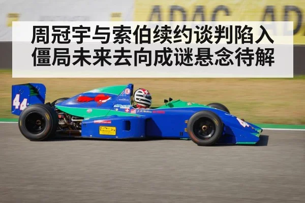 周冠宇与索伯续约谈判陷入僵局未来去向成谜悬念待解